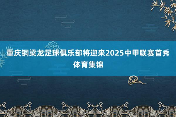 重庆铜梁龙足球俱乐部将迎来2025中甲联赛首秀体育集锦