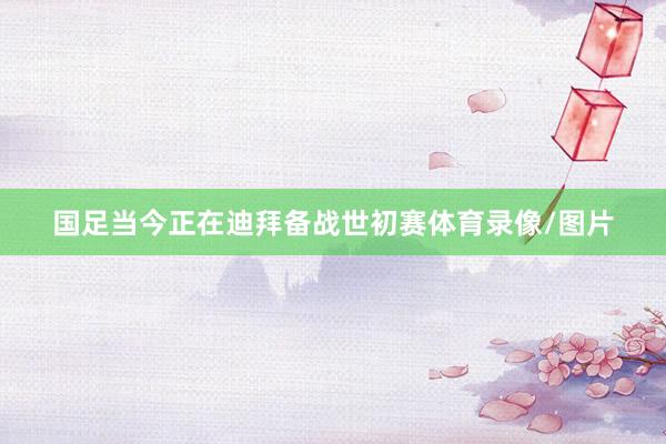 国足当今正在迪拜备战世初赛体育录像/图片