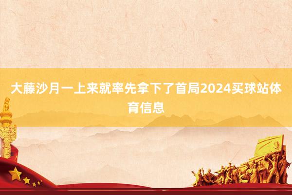 大藤沙月一上来就率先拿下了首局2024买球站体育信息