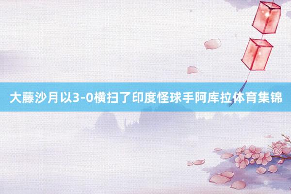 大藤沙月以3-0横扫了印度怪球手阿库拉体育集锦