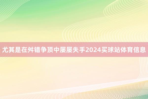 尤其是在舛错争顶中屡屡失手2024买球站体育信息