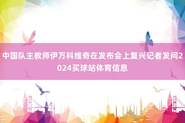 中国队主教师伊万科维奇在发布会上复兴记者发问2024买球站体育信息