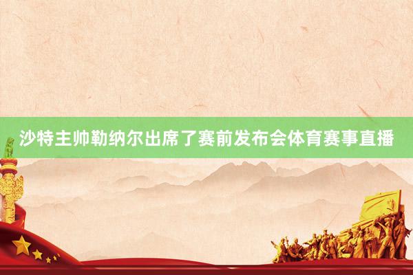 沙特主帅勒纳尔出席了赛前发布会体育赛事直播