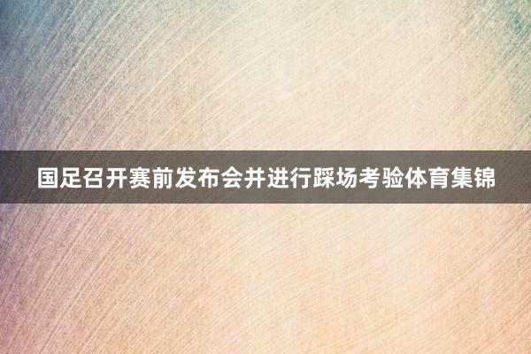 国足召开赛前发布会并进行踩场考验体育集锦