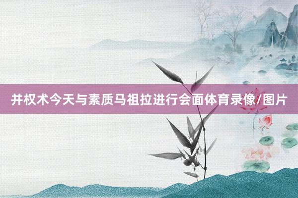 并权术今天与素质马祖拉进行会面体育录像/图片