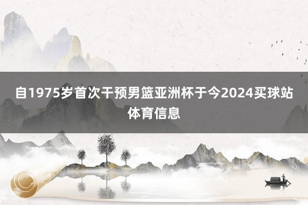 自1975岁首次干预男篮亚洲杯于今2024买球站体育信息
