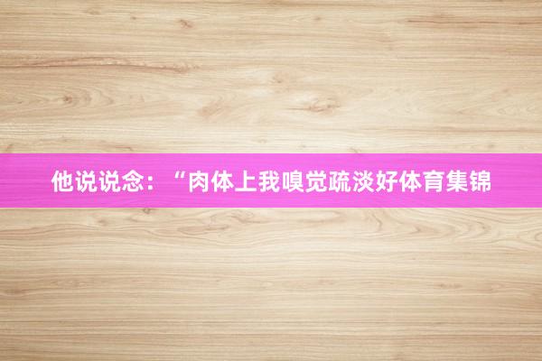 他说说念：“肉体上我嗅觉疏淡好体育集锦