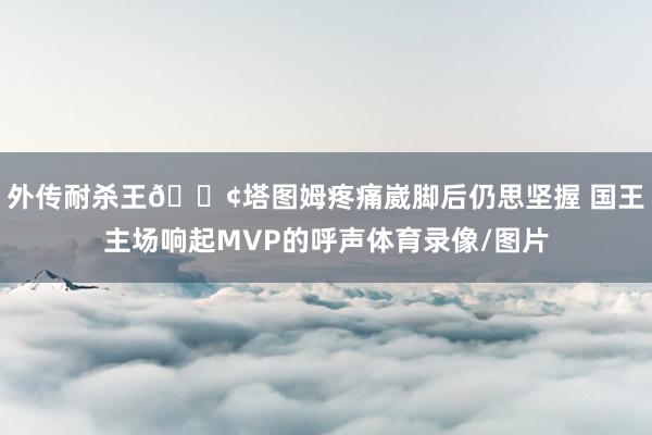 外传耐杀王😢塔图姆疼痛崴脚后仍思坚握 国王主场响起MVP的呼声体育录像/图片