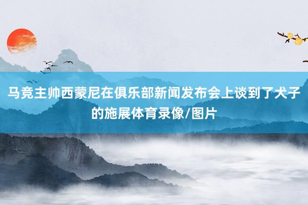 马竞主帅西蒙尼在俱乐部新闻发布会上谈到了犬子的施展体育录像/图片