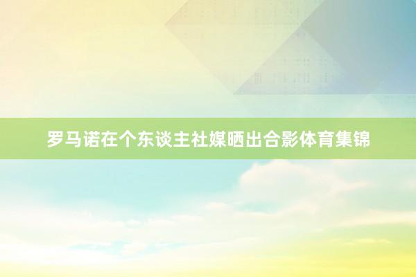 罗马诺在个东谈主社媒晒出合影体育集锦