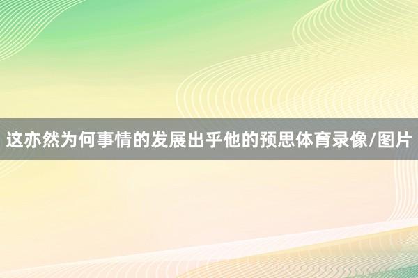 这亦然为何事情的发展出乎他的预思体育录像/图片