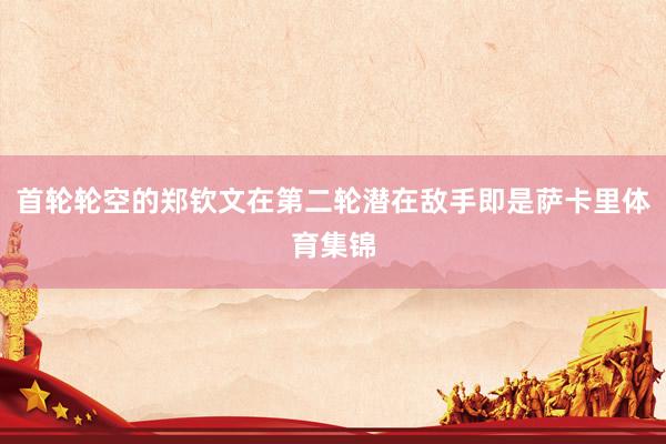首轮轮空的郑钦文在第二轮潜在敌手即是萨卡里体育集锦