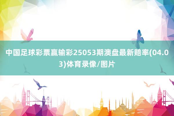 中国足球彩票赢输彩25053期澳盘最新赔率(04.03)体育录像/图片