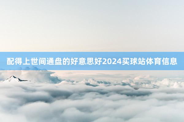配得上世间通盘的好意思好2024买球站体育信息