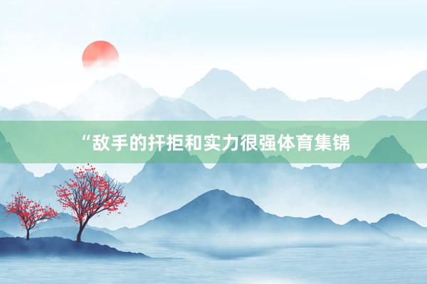 “敌手的扞拒和实力很强体育集锦