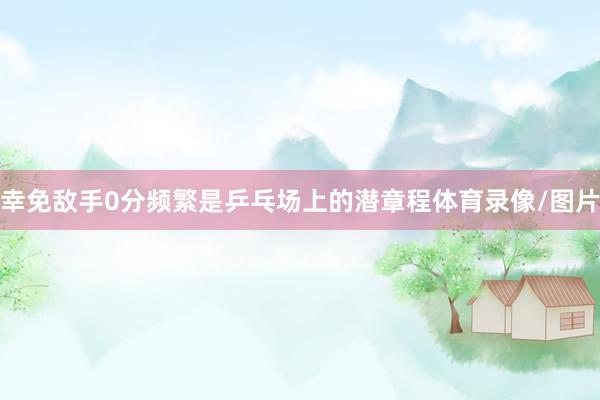 幸免敌手0分频繁是乒乓场上的潜章程体育录像/图片