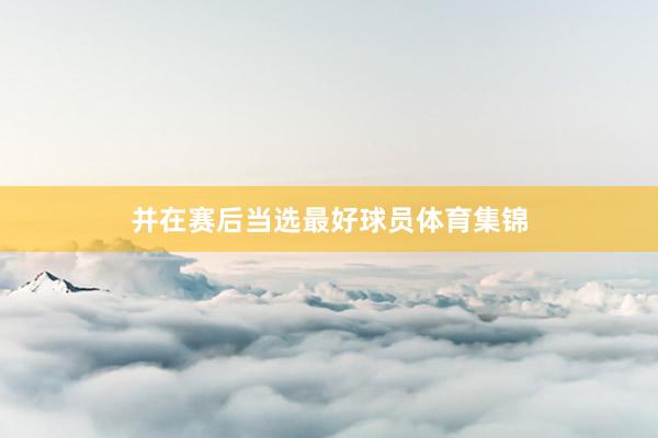 并在赛后当选最好球员体育集锦