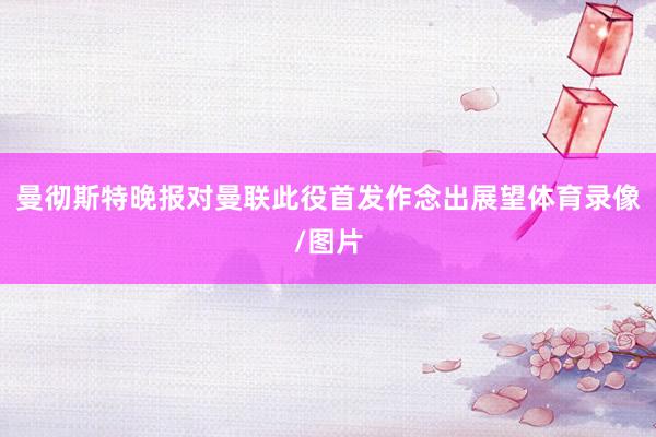 曼彻斯特晚报对曼联此役首发作念出展望体育录像/图片