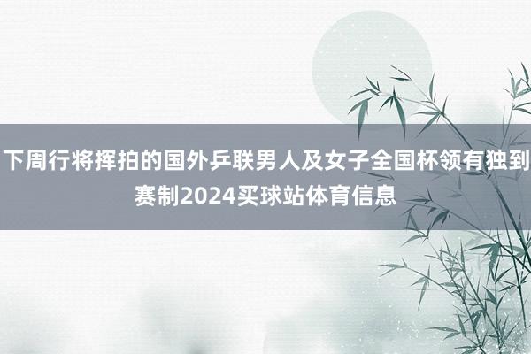 下周行将挥拍的国外乒联男人及女子全国杯领有独到赛制2024买球站体育信息