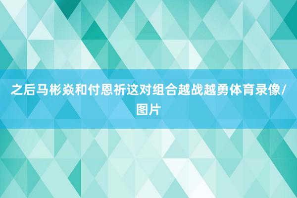 之后马彬焱和付恩祈这对组合越战越勇体育录像/图片