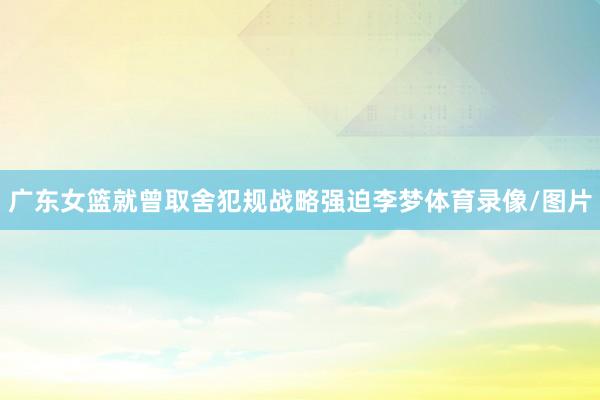 广东女篮就曾取舍犯规战略强迫李梦体育录像/图片