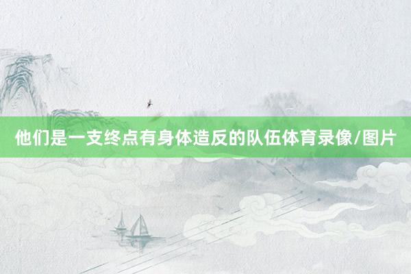 他们是一支终点有身体造反的队伍体育录像/图片