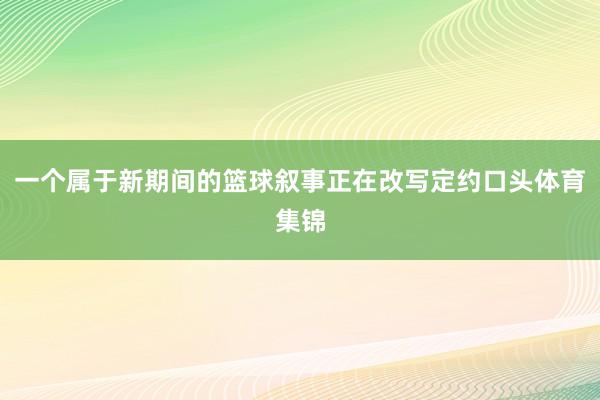 一个属于新期间的篮球叙事正在改写定约口头体育集锦