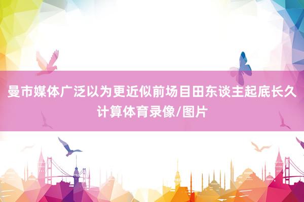 曼市媒体广泛以为更近似前场目田东谈主起底长久计算体育录像/图片