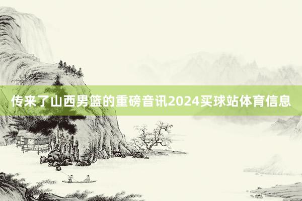 传来了山西男篮的重磅音讯2024买球站体育信息