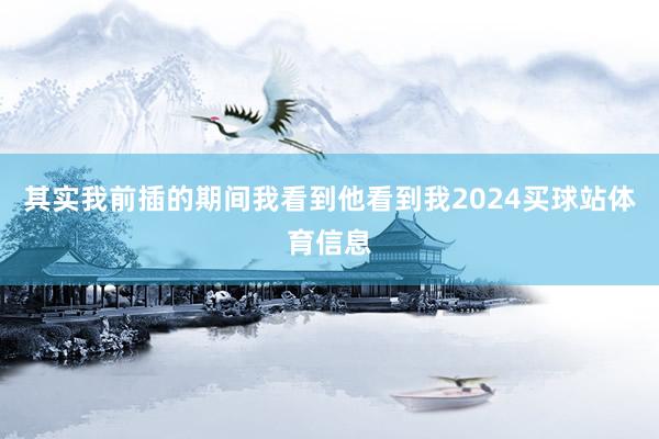 其实我前插的期间我看到他看到我2024买球站体育信息