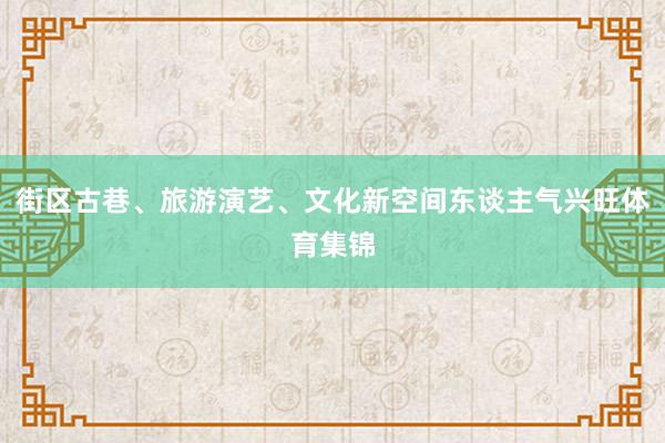 街区古巷、旅游演艺、文化新空间东谈主气兴旺体育集锦