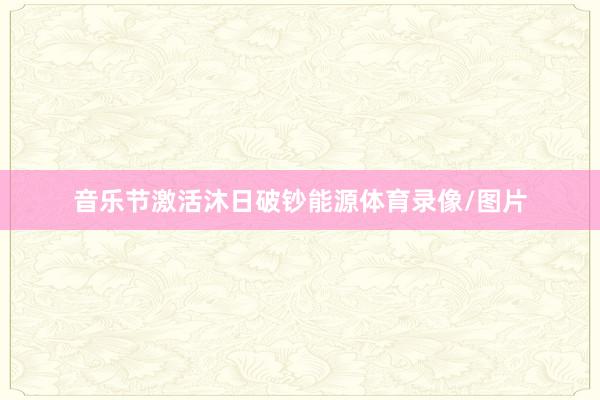 音乐节激活沐日破钞能源体育录像/图片