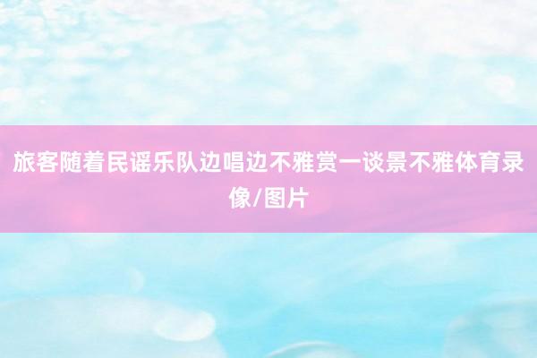 旅客随着民谣乐队边唱边不雅赏一谈景不雅体育录像/图片