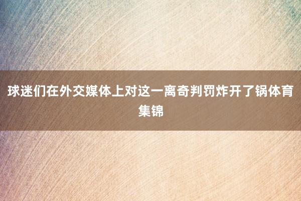 球迷们在外交媒体上对这一离奇判罚炸开了锅体育集锦
