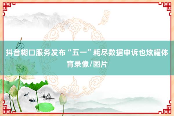 抖音糊口服务发布“五一”耗尽数据申诉也炫耀体育录像/图片