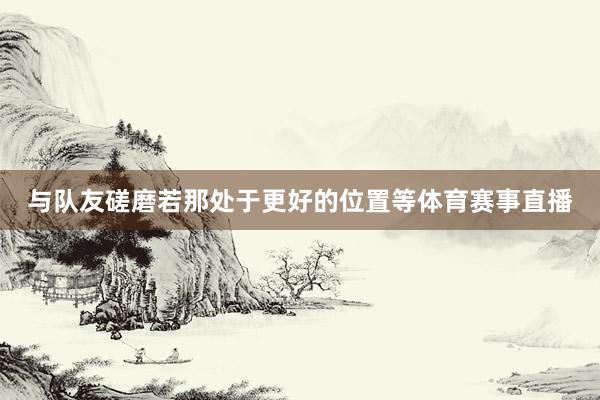 与队友磋磨若那处于更好的位置等体育赛事直播
