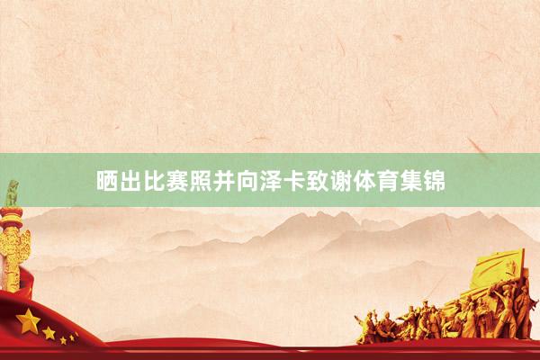 晒出比赛照并向泽卡致谢体育集锦