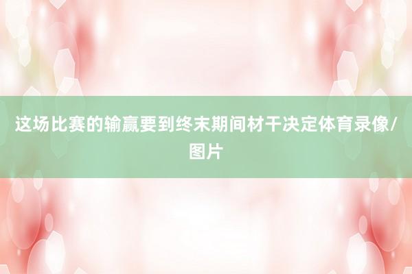 这场比赛的输赢要到终末期间材干决定体育录像/图片