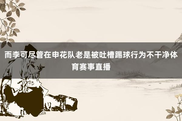 而李可尽管在申花队老是被吐槽踢球行为不干净体育赛事直播