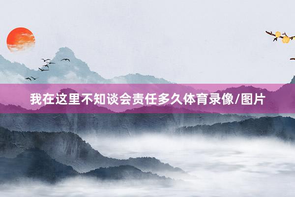 我在这里不知谈会责任多久体育录像/图片