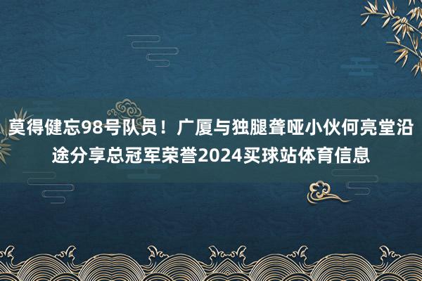 莫得健忘98号队员！广厦与独腿聋哑小伙何亮堂沿途分享总冠军荣誉2024买球站体育信息