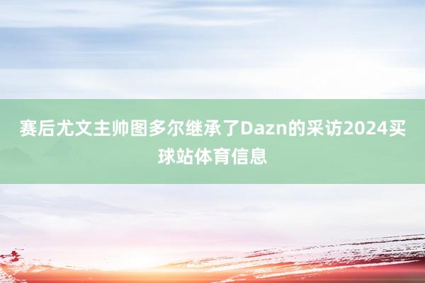 赛后尤文主帅图多尔继承了Dazn的采访2024买球站体育信息