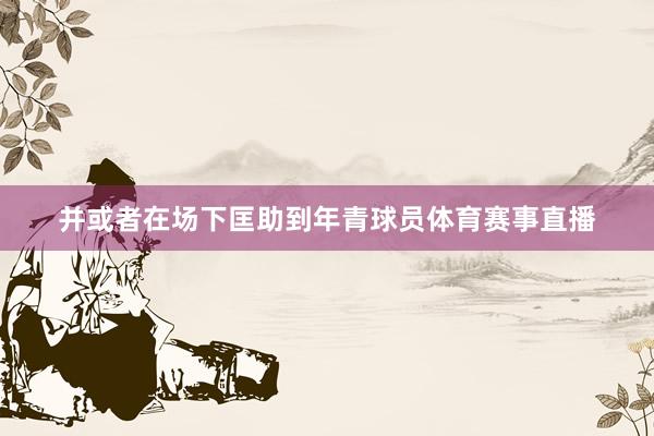 并或者在场下匡助到年青球员体育赛事直播