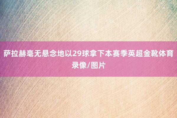 萨拉赫毫无悬念地以29球拿下本赛季英超金靴体育录像/图片