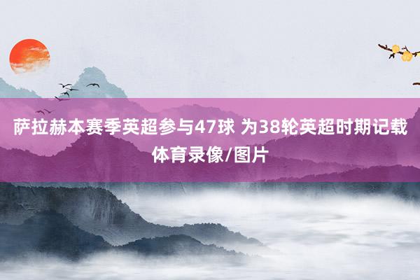 萨拉赫本赛季英超参与47球 为38轮英超时期记载体育录像/图片