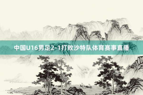 中国U16男足2-1打败沙特队体育赛事直播