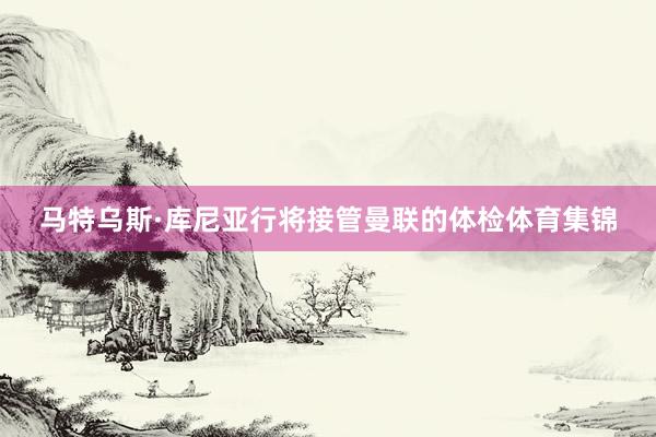 马特乌斯·库尼亚行将接管曼联的体检体育集锦