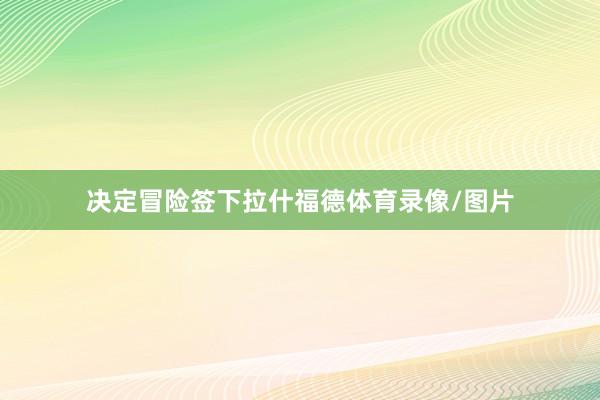 决定冒险签下拉什福德体育录像/图片