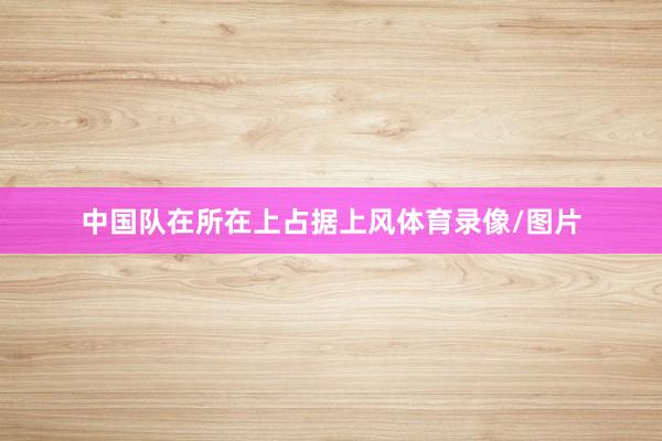 中国队在所在上占据上风体育录像/图片