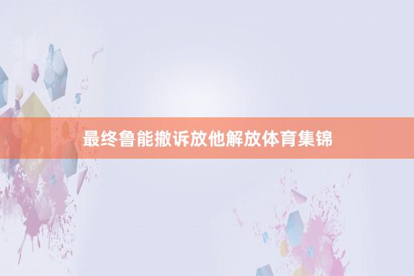 最终鲁能撤诉放他解放体育集锦